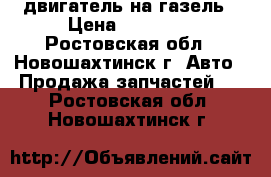 двигатель на газель › Цена ­ 10 000 - Ростовская обл., Новошахтинск г. Авто » Продажа запчастей   . Ростовская обл.,Новошахтинск г.